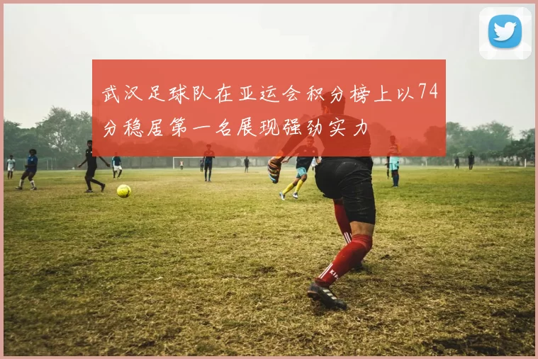 武汉足球队在亚运会积分榜上以74分稳居第一名展现强劲实力