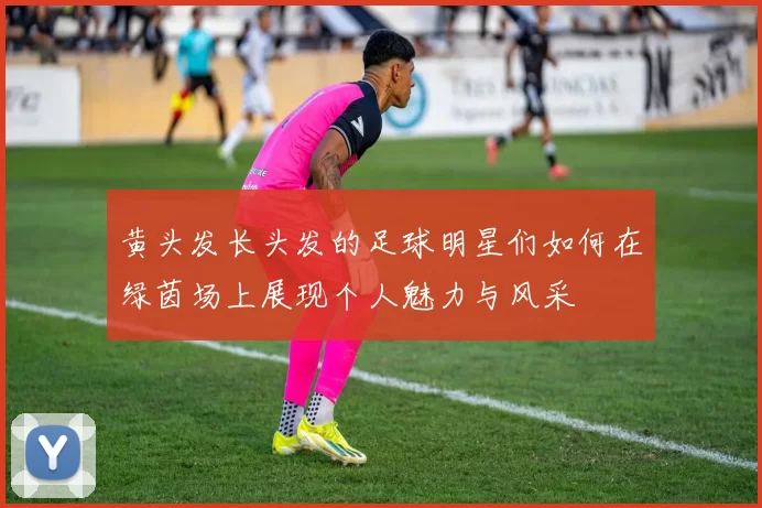黄头发长头发的足球明星们如何在绿茵场上展现个人魅力与风采