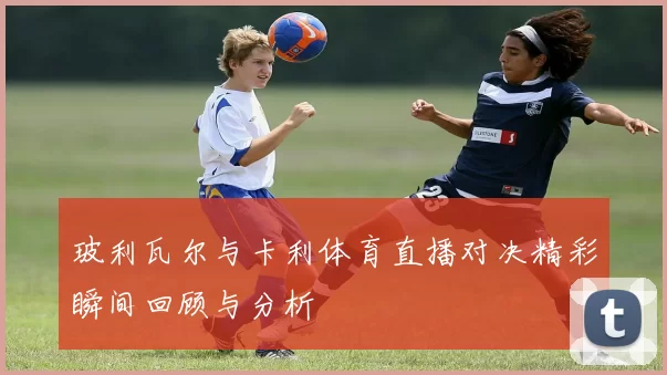 玻利瓦尔与卡利体育直播对决精彩瞬间回顾与分析