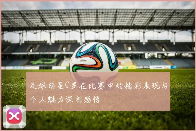足球明星C罗在比赛中的精彩表现与个人魅力深刻感悟