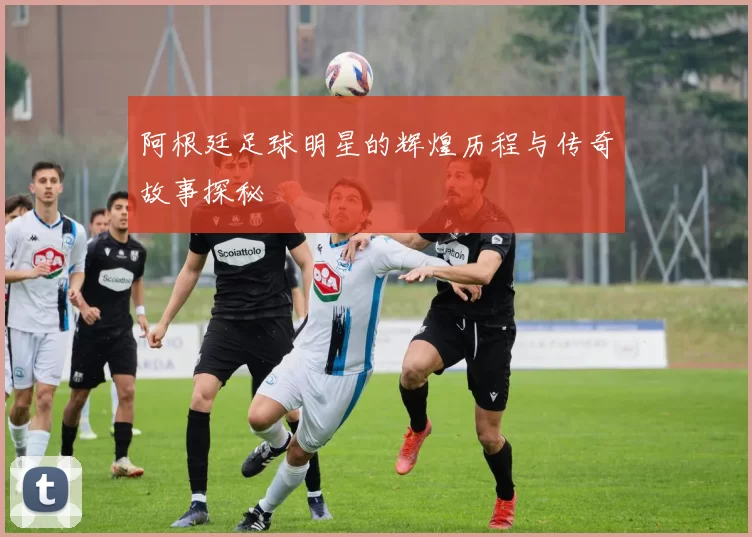 阿根廷足球明星的辉煌历程与传奇故事探秘