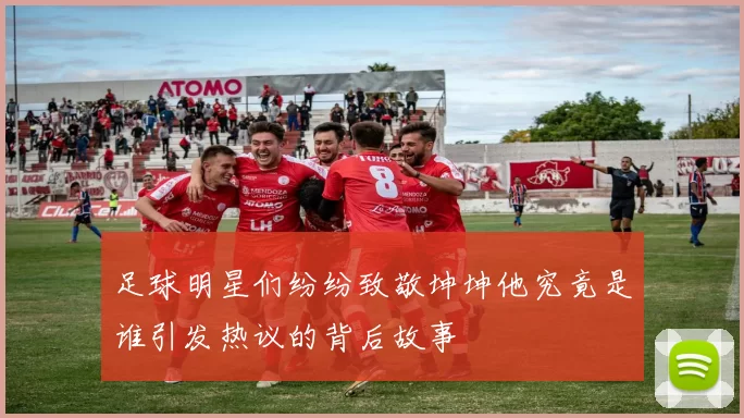 足球明星们纷纷致敬坤坤他究竟是谁引发热议的背后故事
