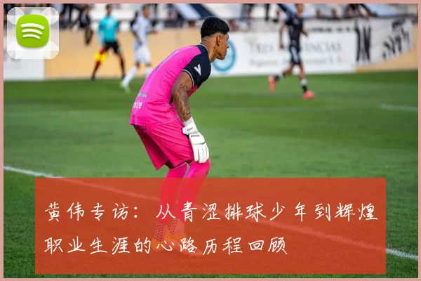黄伟专访：从青涩排球少年到辉煌职业生涯的心路历程回顾