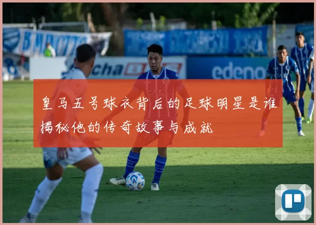 皇马五号球衣背后的足球明星是谁揭秘他的传奇故事与成就