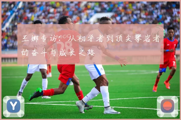 王娜专访：从初学者到顶尖攀岩者的奋斗与成长之路