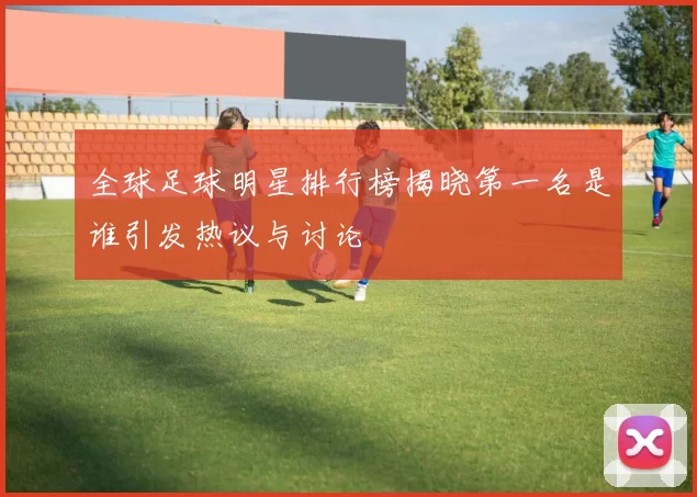 全球足球明星排行榜揭晓第一名是谁引发热议与讨论