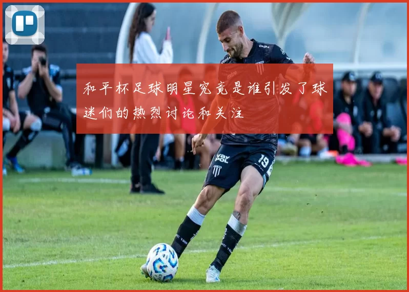 和平杯足球明星究竟是谁引发了球迷们的热烈讨论和关注