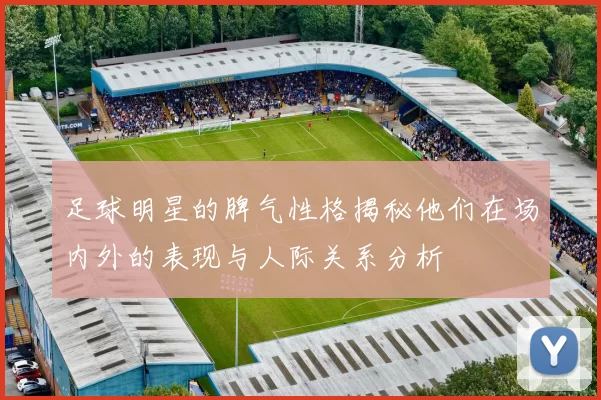 足球明星的脾气性格揭秘他们在场内外的表现与人际关系分析