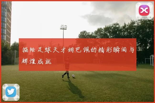 描绘足球天才姆巴佩的精彩瞬间与辉煌成就