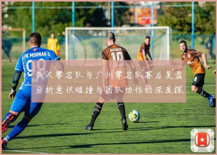 武汉攀岩队与广州攀岩队赛后复盘分析意识碰撞与团队协作的深度探讨