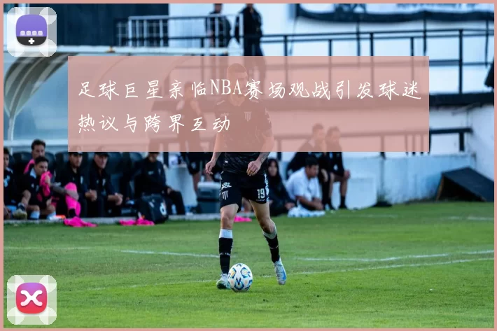 足球巨星亲临NBA赛场观战引发球迷热议与跨界互动