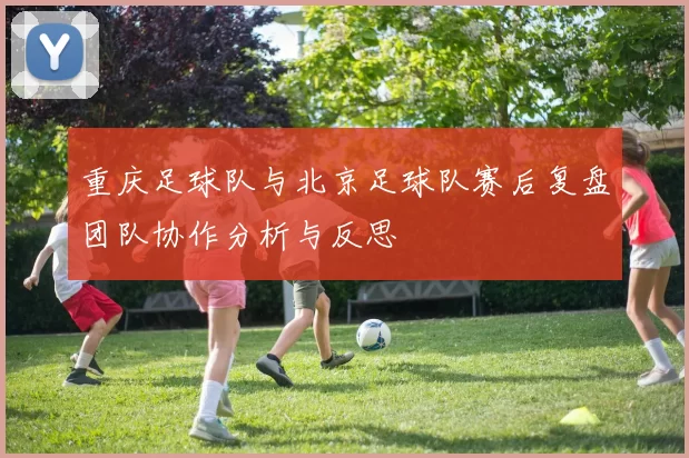 重庆足球队与北京足球队赛后复盘团队协作分析与反思