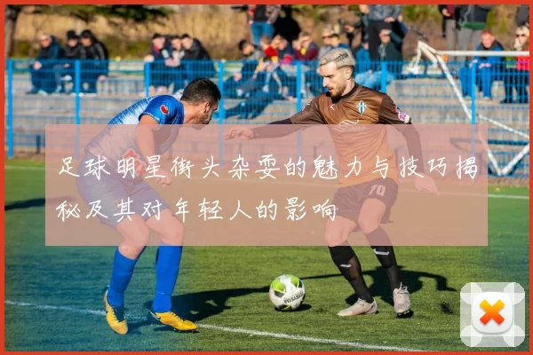 足球明星街头杂耍的魅力与技巧揭秘及其对年轻人的影响