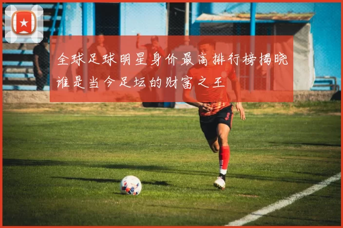全球足球明星身价最高排行榜揭晓谁是当今足坛的财富之王