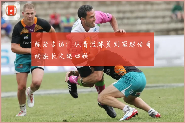陈芳专访：从青涩球员到篮球传奇的成长之路回顾