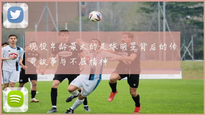 现役年龄最大的足球明星背后的传奇故事与不屈精神