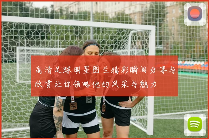 高清足球明星图兰精彩瞬间分享与欣赏让你领略他的风采与魅力