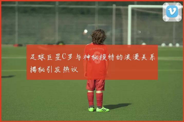 足球巨星C罗与神秘模特的浪漫关系揭秘引发热议