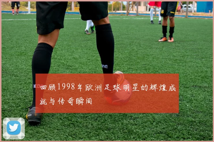 回顾1998年欧洲足球明星的辉煌成就与传奇瞬间