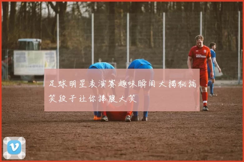 足球明星表演赛趣味瞬间大揭秘搞笑段子让你捧腹大笑