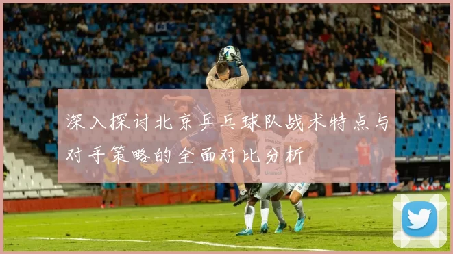 深入探讨北京乒乓球队战术特点与对手策略的全面对比分析
