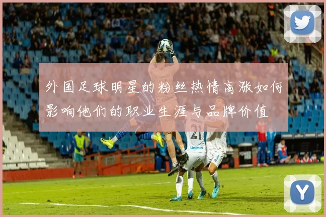 外国足球明星的粉丝热情高涨如何影响他们的职业生涯与品牌价值
