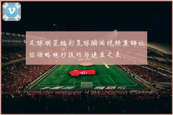 足球明星精彩晃球瞬间视频集锦让你领略绝妙技巧与速度之美