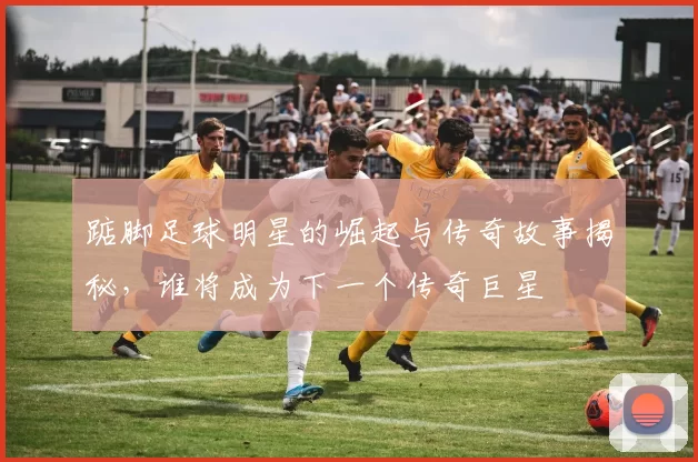 踮脚足球明星的崛起与传奇故事揭秘，谁将成为下一个传奇巨星