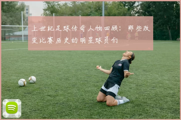 上世纪足球传奇人物回顾：那些改变比赛历史的明星球员们