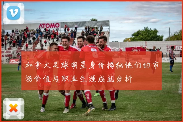 加拿大足球明星身价揭秘他们的市场价值与职业生涯成就分析
