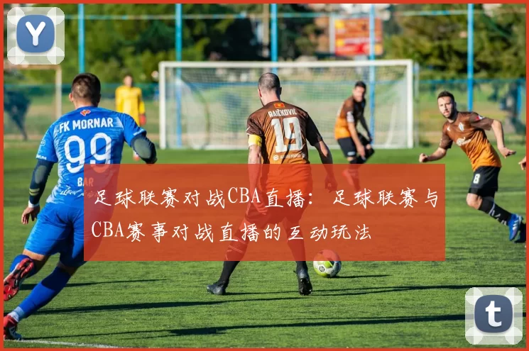 足球联赛对战CBA直播：足球联赛与CBA赛事对战直播的互动玩法