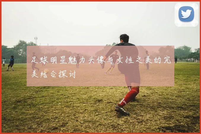 足球明星魅力头像与女性之美的完美结合探讨