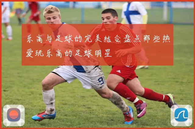 乐高与足球的完美结合盘点那些热爱玩乐高的足球明星