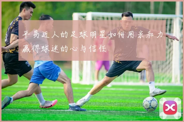 平易近人的足球明星如何用亲和力赢得球迷的心与信任