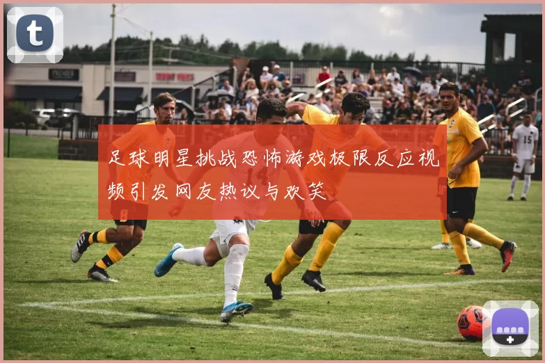 足球明星挑战恐怖游戏极限反应视频引发网友热议与欢笑
