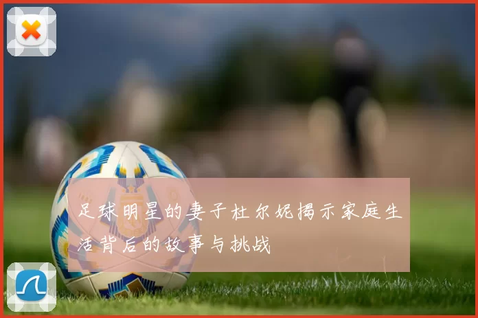 足球明星的妻子杜尔妮揭示家庭生活背后的故事与挑战