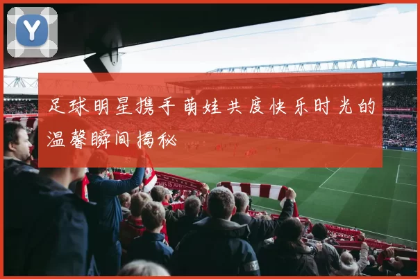 足球明星携手萌娃共度快乐时光的温馨瞬间揭秘