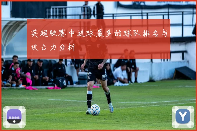 英超联赛中进球最多的球队排名与攻击力分析