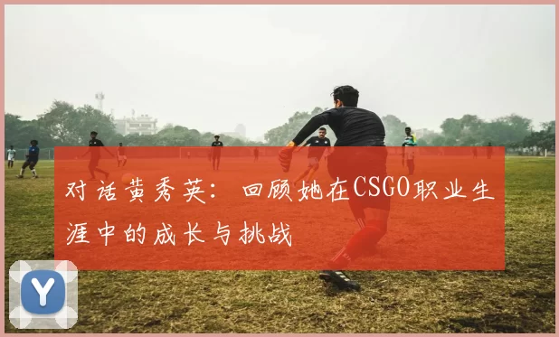 对话黄秀英：回顾她在CSGO职业生涯中的成长与挑战