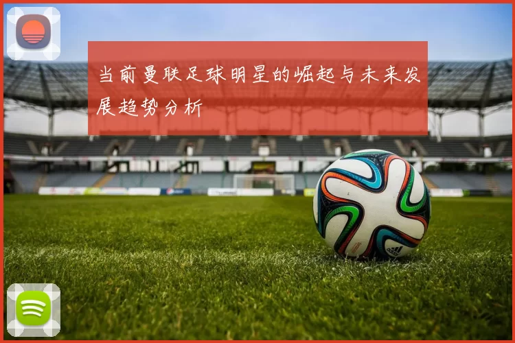 当前曼联足球明星的崛起与未来发展趋势分析