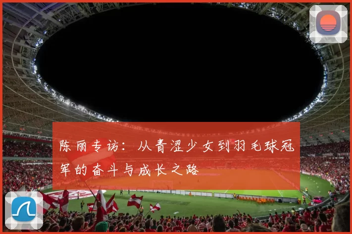 陈丽专访：从青涩少女到羽毛球冠军的奋斗与成长之路