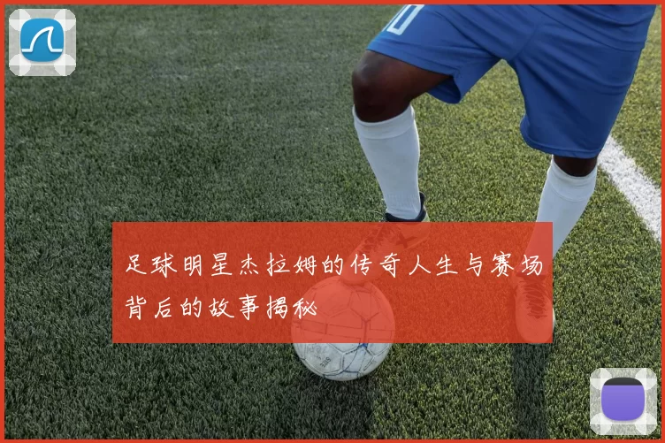足球明星杰拉姆的传奇人生与赛场背后的故事揭秘