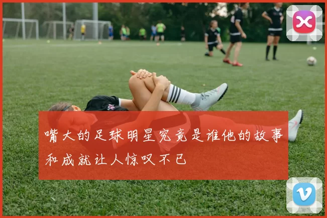 嘴大的足球明星究竟是谁他的故事和成就让人惊叹不已