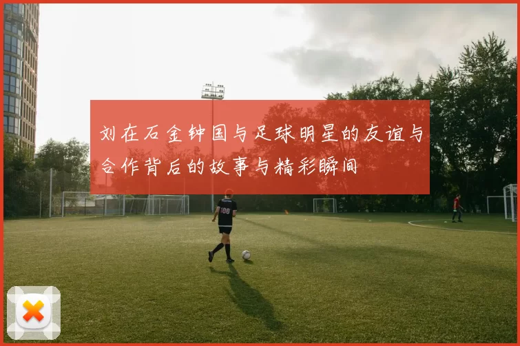 刘在石金钟国与足球明星的友谊与合作背后的故事与精彩瞬间