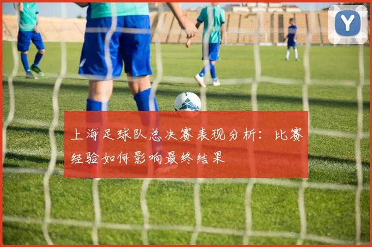 上海足球队总决赛表现分析：比赛经验如何影响最终结果