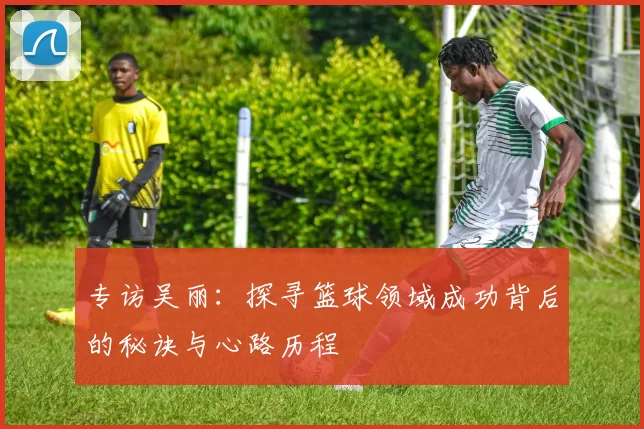 专访吴丽：探寻篮球领域成功背后的秘诀与心路历程