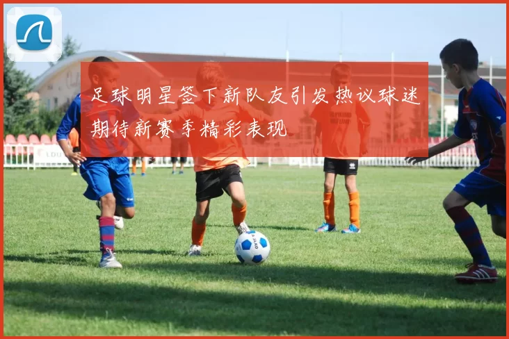 足球明星签下新队友引发热议球迷期待新赛季精彩表现