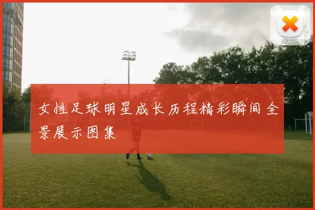 女性足球明星成长历程精彩瞬间全景展示图集