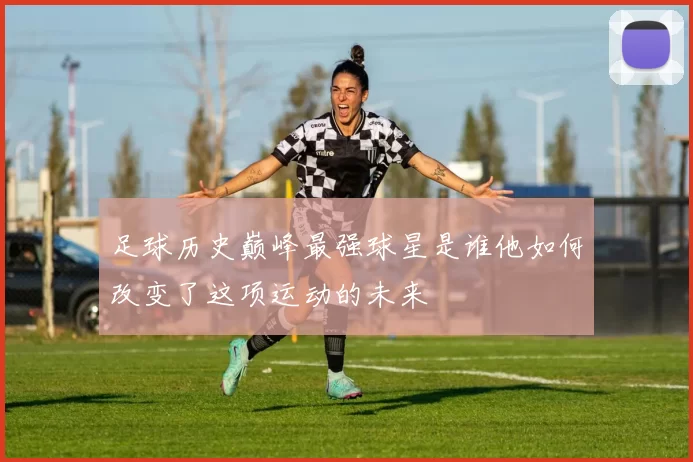 足球历史巅峰最强球星是谁他如何改变了这项运动的未来