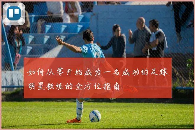 如何从零开始成为一名成功的足球明星教练的全方位指南